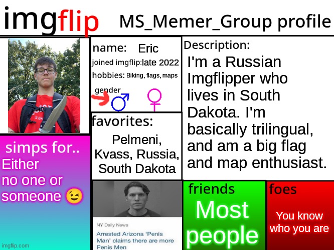 MSMG Profile | Eric; I'm a Russian Imgflipper who lives in South Dakota. I'm basically trilingual, and am a big flag and map enthusiast. late 2022; Biking, flags, maps; Pelmeni, Kvass, Russia, South Dakota; Either no one or someone 😉; You know who you are; Most people | image tagged in msmg profile | made w/ Imgflip meme maker