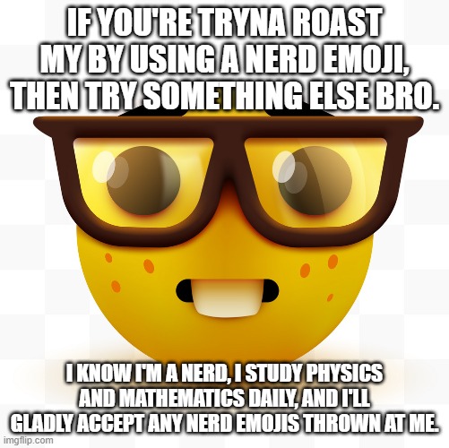 Nerd emoji | IF YOU'RE TRYNA ROAST MY BY USING A NERD EMOJI, THEN TRY SOMETHING ELSE BRO. I KNOW I'M A NERD, I STUDY PHYSICS AND MATHEMATICS DAILY, AND I'LL GLADLY ACCEPT ANY NERD EMOJIS THROWN AT ME. | image tagged in nerd emoji | made w/ Imgflip meme maker