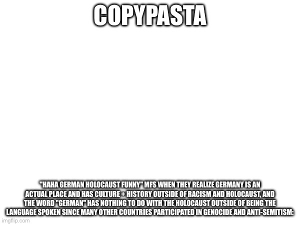 Annoying All_my_fellas | COPYPASTA; "HAHA GERMAN HOLOCAUST FUNNY" MFS WHEN THEY REALIZE GERMANY IS AN ACTUAL PLACE AND HAS CULTURE + HISTORY OUTSIDE OF RACISM AND HOLOCAUST, AND THE WORD "GERMAN" HAS NOTHING TO DO WITH THE HOLOCAUST OUTSIDE OF BEING THE LANGUAGE SPOKEN SINCE MANY OTHER COUNTRIES PARTICIPATED IN GENOCIDE AND ANTI-SEMITISM: | made w/ Imgflip meme maker