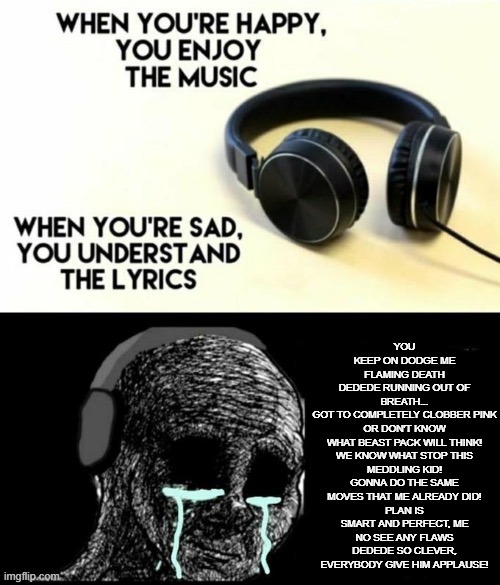 When your sad you understand the lyrics | YOU KEEP ON DODGE ME FLAMING DEATH
DEDEDE RUNNING OUT OF BREATH...
GOT TO COMPLETELY CLOBBER PINK
OR DON'T KNOW WHAT BEAST PACK WILL THINK!

WE KNOW WHAT STOP THIS MEDDLING KID!
GONNA DO THE SAME MOVES THAT ME ALREADY DID!
PLAN IS SMART AND PERFECT, ME NO SEE ANY FLAWS
DEDEDE SO CLEVER, EVERYBODY GIVE HIM APPLAUSE! | image tagged in when your sad you understand the lyrics | made w/ Imgflip meme maker