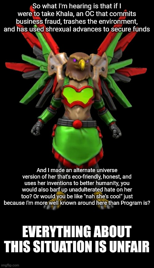 PLEASE STOP | So what I'm hearing is that if I were to take Khala, an OC that commits business fraud, trashes the environment, and has used shrexual advances to secure funds; And I made an alternate universe version of her that's eco-friendly, honest, and uses her inventions to better humanity, you would also barf up unadulterated hate on her too? Or would you be like "nah she's cool" just because I'm more well known around here than Program is? EVERYTHING ABOUT THIS SITUATION IS UNFAIR | image tagged in khala | made w/ Imgflip meme maker