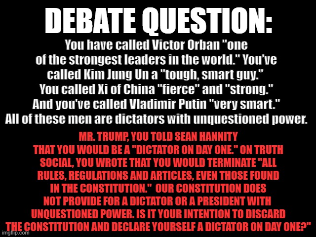 DEBATE QUESTION: Dictator | DEBATE QUESTION:; You have called Victor Orban "one of the strongest leaders in the world." You've called Kim Jung Un a "tough, smart guy."  You called Xi of China "fierce" and "strong." And you've called Vladimir Putin "very smart." All of these men are dictators with unquestioned power. MR. TRUMP, YOU TOLD SEAN HANNITY THAT YOU WOULD BE A "DICTATOR ON DAY ONE." ON TRUTH SOCIAL, YOU WROTE THAT YOU WOULD TERMINATE "ALL RULES, REGULATIONS AND ARTICLES, EVEN THOSE FOUND IN THE CONSTITUTION."  OUR CONSTITUTION DOES NOT PROVIDE FOR A DICTATOR OR A PRESIDENT WITH  UNQUESTIONED POWER. IS IT YOUR INTENTION TO DISCARD THE CONSTITUTION AND DECLARE YOURSELF A DICTATOR ON DAY ONE?" | image tagged in trump is a dick,2024 presidential debate,politics,constitution,debate question | made w/ Imgflip meme maker