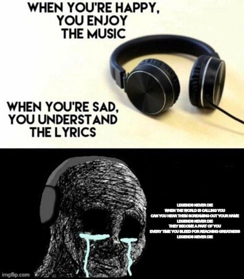 It's still peak and that's the hill I'll die on | LEGENDS NEVER DIE
WHEN THE WORLD IS CALLING YOU
CAN YOU HEAR THEM SCREAMING OUT YOUR NAME
LEGENDS NEVER DIE
THEY BECOME A PART OF YOU
EVERY TIME YOU BLEED FOR REACHING GREATNESS
LEGENDS NEVER DIE | image tagged in when you're happy you enjoy the music | made w/ Imgflip meme maker