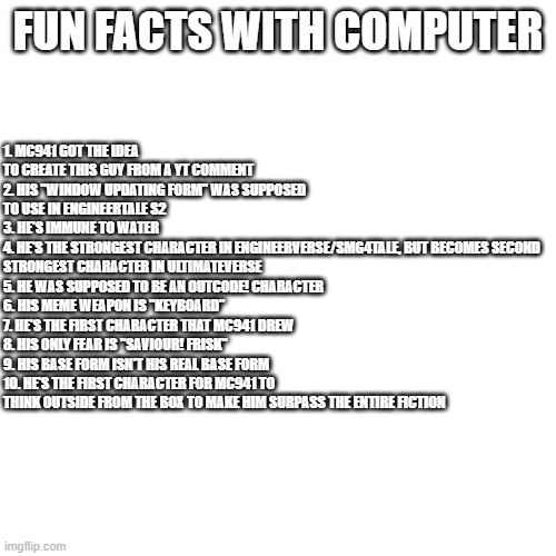 Fun Facts with Computer | 1. MC941 GOT THE IDEA TO CREATE THIS GUY FROM A YT COMMENT
2. HIS "WINDOW UPDATING FORM" WAS SUPPOSED TO USE IN ENGINEERTALE S2
3. HE'S IMMUNE TO WATER
4. HE'S THE STRONGEST CHARACTER IN ENGINEERVERSE/SMG4TALE, BUT BECOMES SECOND STRONGEST CHARACTER IN ULTIMATEVERSE
5. HE WAS SUPPOSED TO BE AN OUTCODE! CHARACTER
6. HIS MEME WEAPON IS "KEYBOARD"
7. HE'S THE FIRST CHARACTER THAT MC941 DREW
8. HIS ONLY FEAR IS "SAVIOUR! FRISK"
9. HIS BASE FORM ISN'T HIS REAL BASE FORM
10. HE'S THE FIRST CHARACTER FOR MC941 TO THINK OUTSIDE FROM THE BOX TO MAKE HIM SURPASS THE ENTIRE FICTION; FUN FACTS WITH COMPUTER | image tagged in ok got it | made w/ Imgflip meme maker