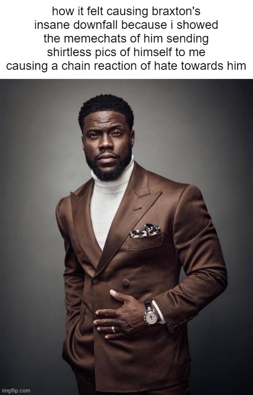 the funny thing about having a big enough influence in a stream is that you can take down any user if you have a legit reason to | how it felt causing braxton's insane downfall because i showed the memechats of him sending shirtless pics of himself to me causing a chain reaction of hate towards him | image tagged in kevin hart | made w/ Imgflip meme maker