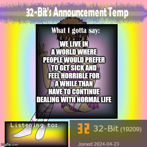 ㅤ | WE LIVE IN A WORLD WHERE PEOPLE WOULD PREFER TO GET SICK AND FEEL HORRIBLE FOR A WHILE THAN HAVE TO CONTINUE DEALING WITH NORMAL LIFE | image tagged in 32-bit's announcement template | made w/ Imgflip meme maker