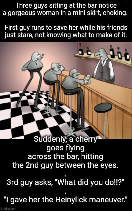 Cherry Pops His Eye Out | Three guys sitting at the bar notice
a gorgeous woman in a mini skirt, choking. 
.
First guy runs to save her while his friends just stare, not knowing what to make of it. Suddenly, a cherry
goes flying across the bar, hitting the 2nd guy between the eyes.
.
3rd guy asks, "What did you do!!?"
.
"I gave her the Heinylick maneuver." | image tagged in three men walk into a bar joke | made w/ Imgflip meme maker