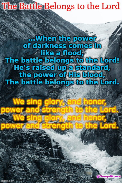 Battle Belongs | ...When the power of darkness comes in like a flood,
The battle belongs to the Lord!
He's raised up a standard, the power of His blood,
The battle belongs to the Lord. The Battle Belongs to the Lord; We sing glory, and honor, power and strength to the Lord.
We sing glory, and honor, power and strength to the Lord. @SongofGrace | image tagged in biblical encouragement | made w/ Imgflip meme maker