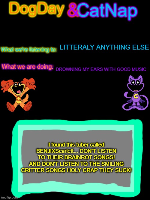 worse than Cougar Macdowell? | LITTERALY ANYTHING ELSE; DROWNING MY EARS WITH GOOD MUSIC; I found this tuber called BENJIXScarlett... DON'T LISTEN TO THEIR BRAINROT SONGS! AND DON'T LISTEN TO THE SMILING CRITTER SONGS HOLY CRAP THEY SUCK! | image tagged in dogday_and_catnap announcement template | made w/ Imgflip meme maker