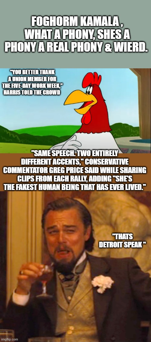 FOGHORM KAMALA , WHAT A PHONY, SHES A PHONY A REAL PHONY & WIERD. "YOU BETTER THANK A UNION MEMBER FOR THE FIVE-DAY WORK WEEK," HARRIS TOLD THE CROWD; "SAME SPEECH. TWO ENTIRELY DIFFERENT ACCENTS," CONSERVATIVE COMMENTATOR GREG PRICE SAID WHILE SHARING CLIPS FROM EACH RALLY, ADDING "SHE'S THE FAKEST HUMAN BEING THAT HAS EVER LIVED."; "THATS DETROIT SPEAK " | image tagged in memes,laughing leo | made w/ Imgflip meme maker