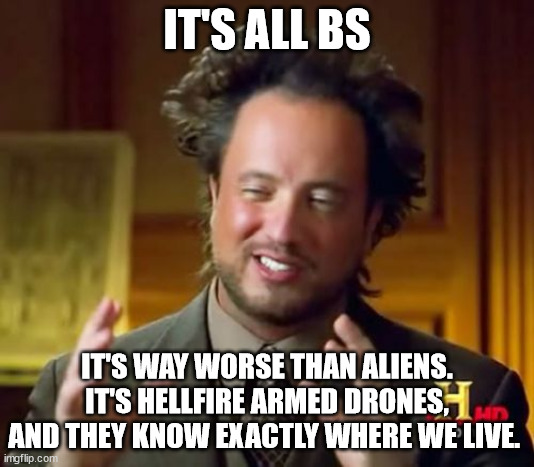 Ancient Aliens BS | IT'S ALL BS; IT'S WAY WORSE THAN ALIENS. IT'S HELLFIRE ARMED DRONES, AND THEY KNOW EXACTLY WHERE WE LIVE. | image tagged in memes,ancient aliens | made w/ Imgflip meme maker