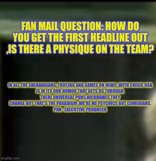 Postradamus night live Fan mail | FAN MAIL QUESTION: HOW DO YOU GET THE FIRST HEADLINE OUT ,IS THERE A PHYSIQUE ON THE TEAM? IN ALL THE SHENANIGANS, TRIFLING AND GAMES ON NEWS ,WITH CRISIS USA IS IN ITS OUR HUMOR THAT GETS US THROUGH, THERE UNIVERSAL PUNS,NICKNAMES THEY CHANGE BUT THAT'S THE PARADIGM ,WE'RE NO PSYCHICS BUT COMEDIANS.
PNN : EXECUTIVE PRODUCER | image tagged in comedynews,funny meme,comedy | made w/ Imgflip meme maker