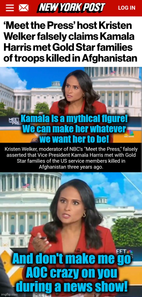 NBC's "Meet the Press" proves itself to be ridiculous democrat propaganda | Kamala is a mythical figure!
We can make her whatever
we want her to be! And don't make me go
AOC crazy on you
during a news show! | image tagged in memes,meet the press,kristen welker,propaganda,democrats,lies | made w/ Imgflip meme maker