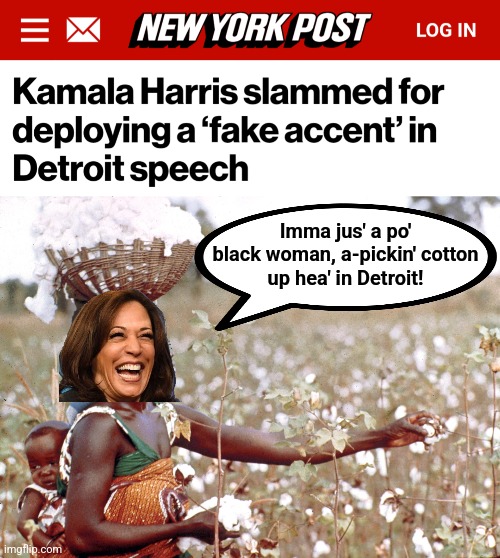 Not featured on politics because it too accurately describes her fake accent | Imma jus' a po'
black woman, a-pickin' cotton
up hea' in Detroit! | image tagged in memes,kamala harris,fake accent,democrats,politics as bad performance art,clown | made w/ Imgflip meme maker