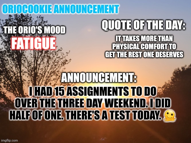 It's not entirely my fault that they aren't done. | IT TAKES MORE THAN PHYSICAL COMFORT TO GET THE REST ONE DESERVES; FATIGUE; I HAD 15 ASSIGNMENTS TO DO OVER THE THREE DAY WEEKEND. I DID HALF OF ONE. THERE'S A TEST TODAY. 🫠 | image tagged in oriocookie announcement temp,msmg,high school,kill me now | made w/ Imgflip meme maker