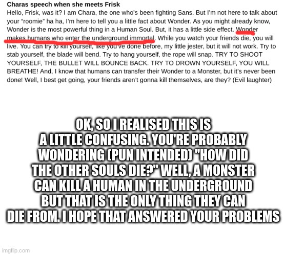 wondertale update! ("answered your problems"? what is wrong with me?) | OK, SO I REALISED THIS IS A LITTLE CONFUSING. YOU'RE PROBABLY WONDERING (PUN INTENDED) "HOW DID THE OTHER SOULS DIE?" WELL, A MONSTER CAN KILL A HUMAN IN THE UNDERGROUND BUT THAT IS THE ONLY THING THEY CAN DIE FROM. I HOPE THAT ANSWERED YOUR PROBLEMS | image tagged in undertale | made w/ Imgflip meme maker