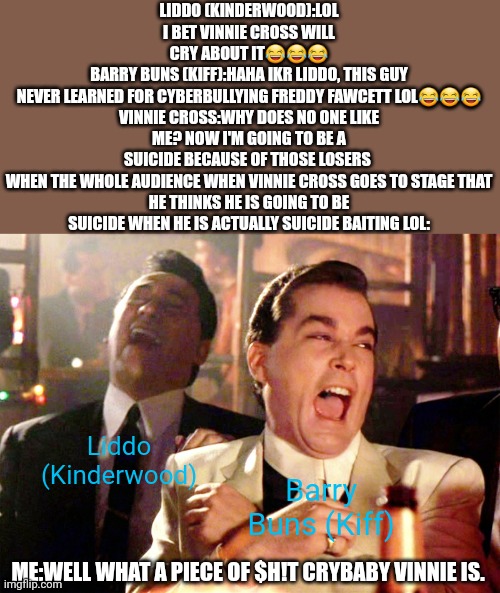 Good Fellas Hilarious | LIDDO (KINDERWOOD):LOL I BET VINNIE CROSS WILL CRY ABOUT IT😂😂😂
BARRY BUNS (KIFF):HAHA IKR LIDDO, THIS GUY NEVER LEARNED FOR CYBERBULLYING FREDDY FAWCETT LOL😂😂😂

VINNIE CROSS:WHY DOES NO ONE LIKE ME? NOW I'M GOING TO BE A SUICIDE BECAUSE OF THOSE LOSERS 

WHEN THE WHOLE AUDIENCE WHEN VINNIE CROSS GOES TO STAGE THAT HE THINKS HE IS GOING TO BE SUICIDE WHEN HE IS ACTUALLY SUICIDE BAITING LOL:; Liddo (Kinderwood); Barry Buns (Kiff); ME:WELL WHAT A PIECE OF $H!T CRYBABY VINNIE IS. | image tagged in memes,good fellas hilarious,roleplaying,vinnie cross,funny joke,embarrassing | made w/ Imgflip meme maker