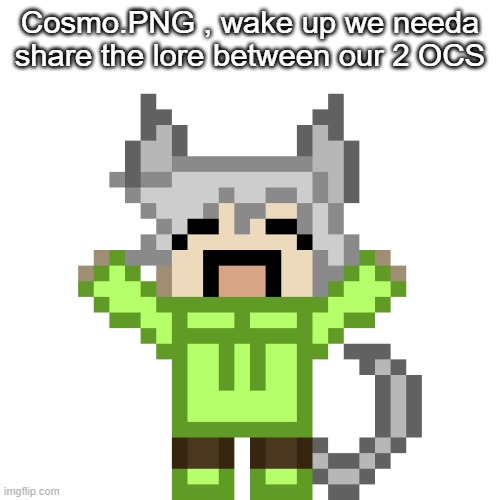 Neko..HAPPY.PNG | Cosmo.PNG , wake up we needa share the lore between our 2 OCS | image tagged in neko happy png | made w/ Imgflip meme maker