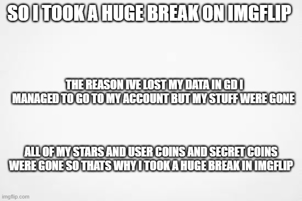 I took a huge break in Imgflip. Here's why. | SO I TOOK A HUGE BREAK ON IMGFLIP; THE REASON IVE LOST MY DATA IN GD I MANAGED TO GO TO MY ACCOUNT BUT MY STUFF WERE GONE; ALL OF MY STARS AND USER COINS AND SECRET COINS WERE GONE SO THATS WHY I TOOK A HUGE BREAK IN IMGFLIP | image tagged in a | made w/ Imgflip meme maker