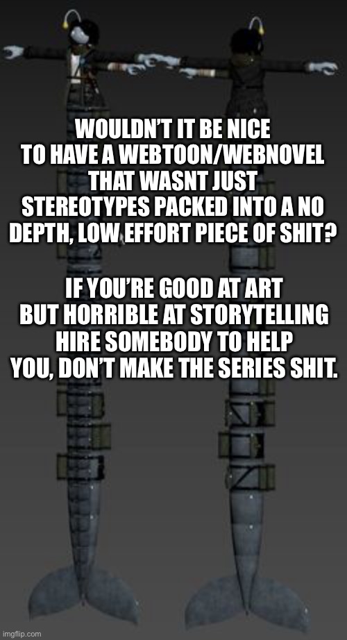 Longboi Sebastian | WOULDN’T IT BE NICE TO HAVE A WEBTOON/WEBNOVEL THAT WASNT JUST STEREOTYPES PACKED INTO A NO DEPTH, LOW EFFORT PIECE OF SHIT? IF YOU’RE GOOD AT ART BUT HORRIBLE AT STORYTELLING HIRE SOMEBODY TO HELP YOU, DON’T MAKE THE SERIES SHIT. | image tagged in longboi sebastian | made w/ Imgflip meme maker