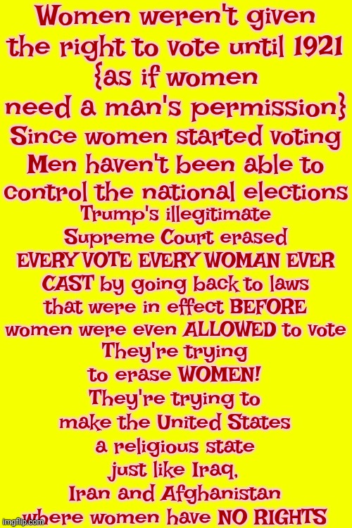 Women Have Come A Long Way Baby And We Are NEVER Going Back To That Unconstitutional Behavior | Women weren't given the right to vote until 1921
{as if women need a man's permission}; Since women started voting Men haven't been able to control the national elections; Trump's illegitimate Supreme Court erased EVERY VOTE EVERY WOMAN EVER CAST by going back to laws that were in effect BEFORE women were even ALLOWED to vote; They're trying to erase WOMEN! They're trying to make the United States a religious state just like Iraq, Iran and Afghanistan where women have NO RIGHTS | image tagged in democracy,maga,donald trump is a convicted rapist,lock him up,unconstitutional,memes | made w/ Imgflip meme maker