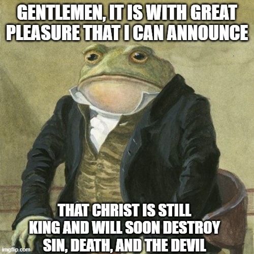 Christ = King | GENTLEMEN, IT IS WITH GREAT PLEASURE THAT I CAN ANNOUNCE; THAT CHRIST IS STILL KING AND WILL SOON DESTROY SIN, DEATH, AND THE DEVIL | image tagged in gentlemen it is with great pleasure to inform you that,christ is king,christian memes,christianity,holy bible | made w/ Imgflip meme maker