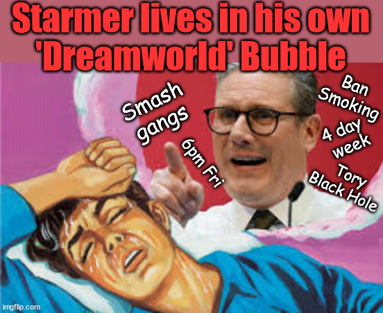 Starmer's DreamWorld - #TwoTierKeir #StarmerOut | Starmer lives in his own
'Dreamworld' Bubble; Smash gangs; Ban Smoking; NEVER, EVER; How does Starmer Negate UK Law? LAWLESS BRITAIN !!! 'ILLEGAL' = 'IRREGULAR'; UNDER STARMER'S; 'illegal' v 'irregular'; THIS IS MY COUNTRY ! I was born & bred here; No one has the right to Force entry and spend time in my home; So much for Brexit . . . STARMER 'GREEN LIGHTS' 20 MPH ZONES; Is it time to; Wave Goodbye; What happens to the BODIES? THE VALUE OF LIFE? 'IRREGULAR IMMIGRANTS'; Claim back Trafficking Expenses? Taxpayers expense? UK BURNS; UNDER; Welcome to the UK under Starmer . . . They could have chosen Farage or Sunak; IF FAST-TRACKING RIOTERS WORKS AS A DETERRENT . . . #TwoTierKeir; ELECTION PLEDGE STARMER LIED TO US !!! Sir Keir Rodney Starmer; #TripleLock; SMEG HEAD CONCEDES; Titchy Starmer; 'PUTTING COUNTRY FIRST'; Party second; On top of the £480m already given to France to 'stop the boats'; DEAR UK VOTERS AS YOU FAILED TO SUPPORT THE TORIES; NEW HOME FOR OUR MIGRANT FRIENDS; COMING TO YOUR AREA SOON; Labour pledge 'Urban centres' to help house 'Our Fair Share' of our new Migrant friends; New Home for our New Immigrant Friends !!! The only way to keep the illegal immigrants in the UK; CITIZENSHIP FOR ALL; ; Amnesty For all Illegals; Sir Keir Starmer MP; Muslim Votes Matter; Blood on Starmers hands? Burnham; Taxi for Rayner ? #RR4PM;100's more Tax collectors; Higher Taxes Under Labour; We're Coming for You; Labour pledges to clamp down on Tax Dodgers; Higher Taxes under Labour; Rachel Reeves Angela Rayner Bovvered? Higher Taxes under Labour; Risks of voting Labour; * EU Re entry? * Mass Immigration? * Build on Greenbelt? * Rayner as our PM? * Ulez 20 mph fines? * Higher taxes? * UK Flag change? * Muslim takeover? * End of Christianity? * Economic collapse? TRIPLE LOCK' Anneliese Dodds Rwanda plan Quid Pro Quo UK/EU Illegal Migrant Exchange deal; UK not taking its fair share, EU Exchange Deal = People Trafficking !!! Starmer to Betray Britain, #Burden Sharing #Quid Pro Quo #100,000; #Immigration #Starmerout #Labour #wearecorbyn #KeirStarmer #DianeAbbott #McDonnell #cultofcorbyn #labourisdead #labourracism #socialistsunday #nevervotelabour #socialistanyday #Antisemitism #Savile #SavileGate #Paedo #Worboys #GroomingGangs #Paedophile #IllegalImmigration #Immigrants #Invasion #Starmeriswrong #SirSoftie #SirSofty #Blair #Steroids AKA Keith ABBOTT BACK; Amnesty for 90,000 illegal immigrants; WHY WOULDN'T THE RWANDA PLAN WORK ? #TwoTierKeir; But they; VOTED STARMER ! #TwoTierKeir; #TwoTierKeir; UNDER STARMER? 11/8/24 two more DEAD; Yvette Cooper; Rwanda deterrent cancelled due to cost? 11/8/24 Two more DEAD; Blood on the hands of Yvette Cooper & Starmer; Are the DEAD the only ones who get returned? To the last of the UK's Gold reserves? #2ndGearKeir; as Starmer signals 'Surrender' to the EU? SAME APPLIES TO MY COUNTRY ! No one has the right to come into my home uninvited; SAME APPLIES TO MY COUNTRY ! No one has a right to enter 'MY COUNTRY' uninvited ! In Starmer's Lawless Britain? If we pick them up they become 'irregular', not 'Illegal' !!! lol; VOTE LABOUR AGAIN !!! 4 day 
week; Tory Black Hole; 6pm Fri | image tagged in starmer nightmare,illegal immigration,stop boats rwanda,palestine hamas muslim vote,labourisdead,getstarmerout labourout | made w/ Imgflip meme maker