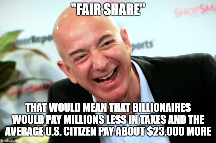 Jeff Bezos laughing | "FAIR SHARE" THAT WOULD MEAN THAT BILLIONAIRES WOULD PAY MILLIONS LESS IN TAXES AND THE AVERAGE U.S. CITIZEN PAY ABOUT $23,000 MORE | image tagged in jeff bezos laughing | made w/ Imgflip meme maker