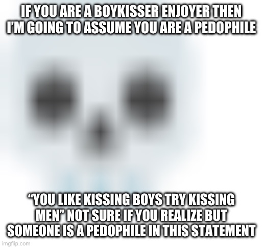 Then again, it’s msmg | IF YOU ARE A BOYKISSER ENJOYER THEN I’M GOING TO ASSUME YOU ARE A PEDOPHILE; “YOU LIKE KISSING BOYS TRY KISSING MEN” NOT SURE IF YOU REALIZE BUT SOMEONE IS A PEDOPHILE IN THIS STATEMENT | image tagged in blurred skull emoji | made w/ Imgflip meme maker