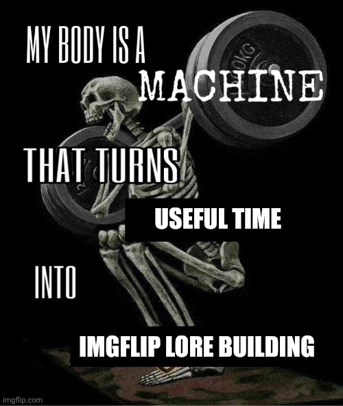 My body is machine | USEFUL TIME; IMGFLIP LORE BUILDING | image tagged in my body is machine | made w/ Imgflip meme maker