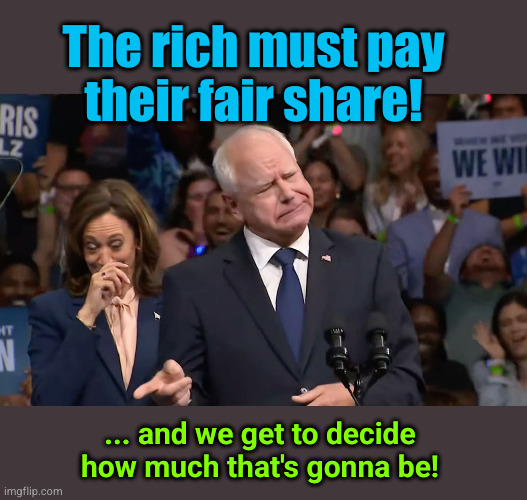 The rich must pay their fair share! | The rich must pay
their fair share! ... and we get to decide
how much that's gonna be! | image tagged in tim walz and kamala harris,redistribution of wealth | made w/ Imgflip meme maker