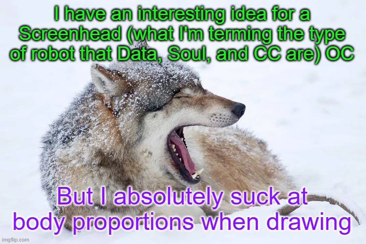 I'll explain my idea in the comments and maybe someone can help | I have an interesting idea for a Screenhead (what I'm terming the type of robot that Data, Soul, and CC are) OC; But I absolutely suck at body proportions when drawing | image tagged in yawning wolf | made w/ Imgflip meme maker