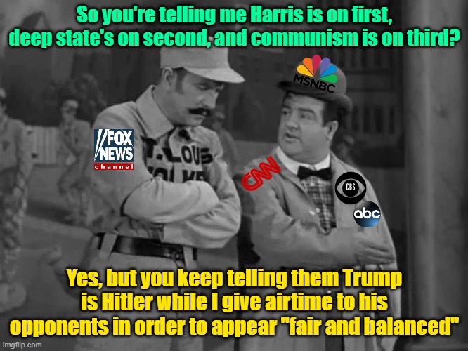 The CIA presents "Who's on first" | So you're telling me Harris is on first, deep state's on second, and communism is on third? Yes, but you keep telling them Trump is Hitler while I give airtime to his opponents in order to appear "fair and balanced" | image tagged in fake news,trump,maga,kamala harris,communism | made w/ Imgflip meme maker