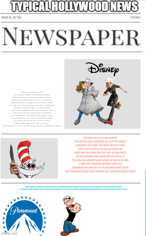 typical hollywood news 152 | TYPICAL HOLLYWOOD NEWS; NEWS UPDATES ON THE LIVE ACTION INSPECTOR GADGET REBOOT HAVE BEEN ANNOUNCED BY DISNEY WITH A BRAND NEW DIRECTOR WHO WILL BE ICE AGE DIRECTOR CHRIS WEDGE AND MUPPETS MOST WANTED WRITER NICHOLAS STOLLER TO PRODUCE WE DON'T KNOW WHO WILL BE PLAYING THE TITLE CHARACTER YET BUT IT LOOKS LIKE THEY HAVE FOUND THEIR PENNY AS REESE WITHERSPOON HAS BEEN ANNOUNCED TO BE PLAYING PENNY THE FILM IS ALSO GARNERED TO HAVE A PG-13 RATING WE STILL DON'T HAVE A RELEASE DATE FOR IT YET BUT WE MAY KNOW IT WILL BE GO TO DISNEY PLUS POSSIBLY IN 2025; THE CAT IN THE HAT IS NOW GETTING THE HORROR MOVIE TREATMENT IN A NEW FILM CALLED SOMETHING WENT BUMP AND WHICH THE CAT IN HAT'S NAME CAN'T BE USED TO HE WILL BE CALLED THE THING THAT WENT BUMP THE FILM WILL BE DIRECTED BY HATCHET DIRECTOR ADAM GREEN AND WILL BE SET IN THE MEAN ONE UNIVERSE WHICH MEANS WE WILL BE GETTING A MEAN ONE CINEMATIC UNIVERSE CALLED THE MEANIVERSE THE FILM WILL BE THE 2ND INSTALLMENT ALONG WITH THE LORAX HORROR MOVIE TRUFFULA AND THE HORTON HORROR MOVIE; MORE UPDATES ON POPEYE'S LIVE ACTION COMEBACK HAVE BEEN REVEALED PARAMOUNT PICTURES WILL BE COLLBORATING WITH KING FEATURES SYNDICATE AND CHERNIN ENTERTAINMENT AS MATT REEVES WILL BE DIRECTING THE MOVIE THE MOVIE WILL BEGIN PRODUCTION DECEMBER 2024 WITH A POSSIBLE 2025 RELEASE DATE | image tagged in blank newspaper,paramount,fake,prediction,popeye,inspector gadget | made w/ Imgflip meme maker