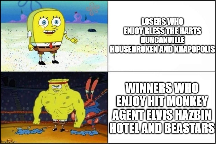 we need to support more shows like hit monkey and not shows like krapopolis and duncanville #stopsupportingbentobox | LOSERS WHO ENJOY BLESS THE HARTS DUNCANVILLE HOUSEBROKEN AND KRAPOPOLIS; WINNERS WHO ENJOY HIT MONKEY AGENT ELVIS HAZBIN HOTEL AND BEASTARS | image tagged in weak vs strong spongebob,public service announcement,memes | made w/ Imgflip meme maker