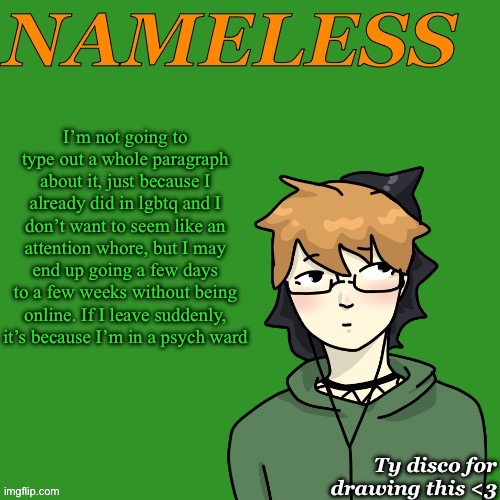 Nameless announcement temp drawn by disco | I’m not going to type out a whole paragraph about it, just because I already did in lgbtq and I don’t want to seem like an attention whore, but I may end up going a few days to a few weeks without being online. If I leave suddenly, it’s because I’m in a psych ward | image tagged in nameless announcement temp drawn by disco | made w/ Imgflip meme maker