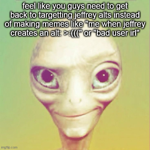 im not defending jeffrey btw | feel like you guys need to get back to targetting jeffrey alts instead of making memes like "me when jeffrey creates an alt: >:(((" or "bad user irl" | image tagged in freaky ahh alien | made w/ Imgflip meme maker