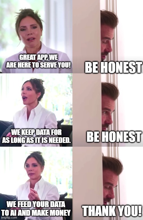 Be Honest AI Apps | GREAT APP, WE ARE HERE TO SERVE YOU! BE HONEST; WE KEEP DATA FOR AS LONG AS IT IS NEEDED. BE HONEST; WE FEED YOUR DATA TO AI AND MAKE MONEY; THANK YOU! | image tagged in victoria david beckham be honest | made w/ Imgflip meme maker