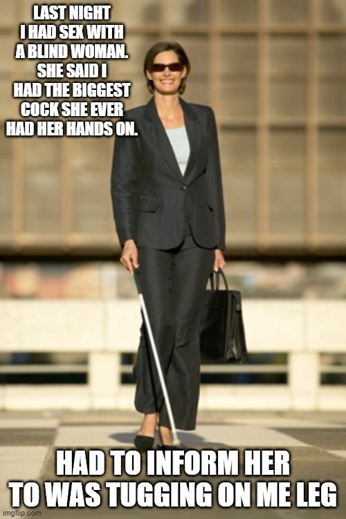 Blind Sex | LAST NIGHT I HAD SEX WITH A BLIND WOMAN. SHE SAID I HAD THE BIGGEST COCK SHE EVER HAD HER HANDS ON. HAD TO INFORM HER TO WAS TUGGING ON ME LEG | image tagged in blind woman | made w/ Imgflip meme maker