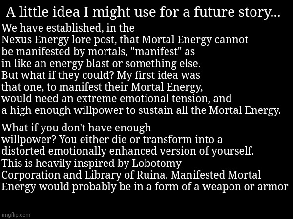 As in terms of power, it'd probably be able to be on par with Divine Warrior | A little idea I might use for a future story... We have established, in the Nexus Energy lore post, that Mortal Energy cannot be manifested by mortals, "manifest" as in like an energy blast or something else. But what if they could? My first idea was that one, to manifest their Mortal Energy, would need an extreme emotional tension, and a high enough willpower to sustain all the Mortal Energy. What if you don't have enough willpower? You either die or transform into a distorted emotionally enhanced version of yourself. This is heavily inspired by Lobotomy Corporation and Library of Ruina. Manifested Mortal Energy would probably be in a form of a weapon or armor | made w/ Imgflip meme maker