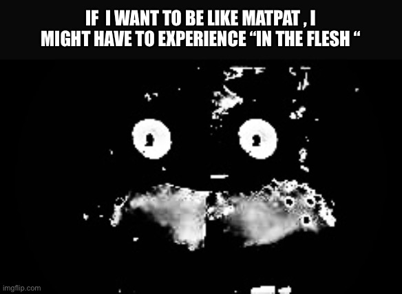 NOOOOO | IF  I WANT TO BE LIKE MATPAT , I MIGHT HAVE TO EXPERIENCE “IN THE FLESH “ | image tagged in freddy traumatized | made w/ Imgflip meme maker