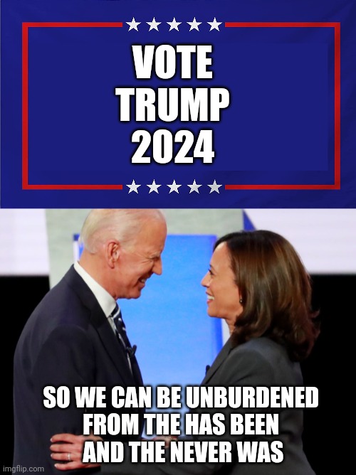 VOTE
TRUMP
2024; SO WE CAN BE UNBURDENED 
FROM THE HAS BEEN 
AND THE NEVER WAS | image tagged in political sign,biden harris | made w/ Imgflip meme maker