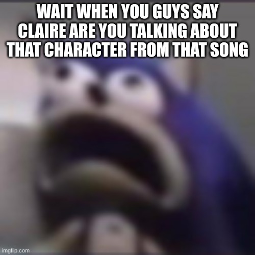 tell me I'm slow PLEASE | WAIT WHEN YOU GUYS SAY CLAIRE ARE YOU TALKING ABOUT THAT CHARACTER FROM THAT SONG | image tagged in distress | made w/ Imgflip meme maker