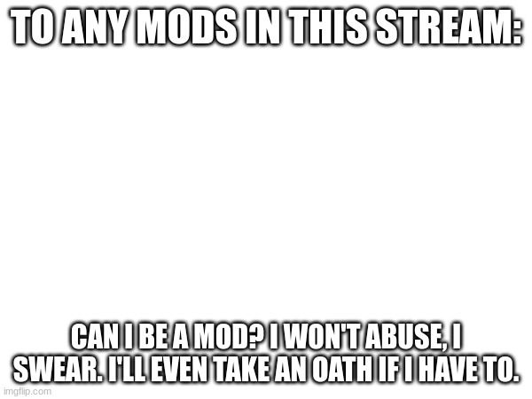 PLLLLLLLLZZZZZZZZZZZZ?????????? | TO ANY MODS IN THIS STREAM:; CAN I BE A MOD? I WON'T ABUSE, I SWEAR. I'LL EVEN TAKE AN OATH IF I HAVE TO. | image tagged in gaming,memes,plz make me a mod | made w/ Imgflip meme maker