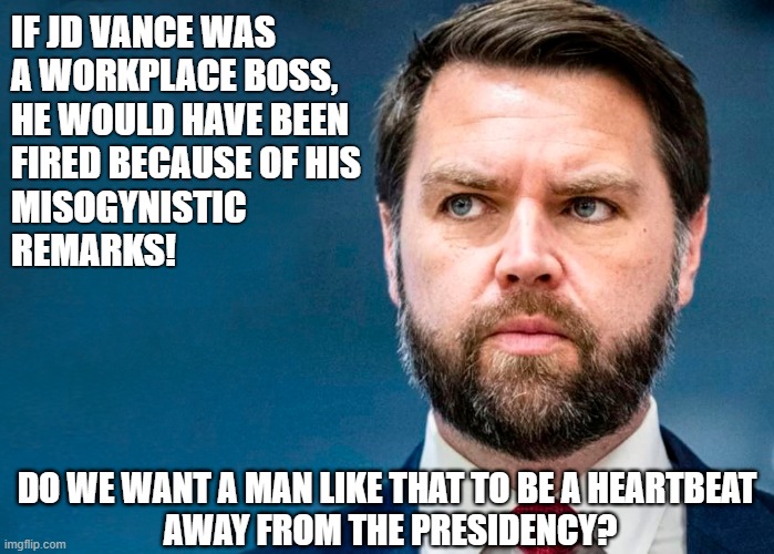 JD Vance would be a horrible boss! He's not fit to be a heartbeat away from the presidency! | IF JD VANCE WAS 
A WORKPLACE BOSS,
HE WOULD HAVE BEEN

FIRED BECAUSE OF HIS
MISOGYNISTIC
REMARKS! DO WE WANT A MAN LIKE THAT TO BE A HEARTBEAT 
AWAY FROM THE PRESIDENCY? | image tagged in jd vance,scumbag republicans,womens rights,misogyny | made w/ Imgflip meme maker