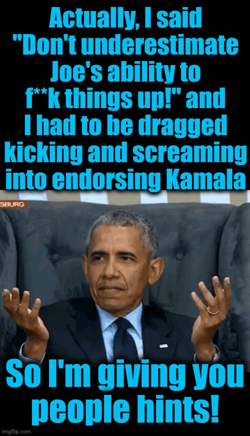 Actually, I said
"Don't underestimate
Joe's ability to
f**k things up!" and
I had to be dragged
kicking and screaming
into endorsing Kamala  | image tagged in blank black,barack obama shrug | made w/ Imgflip meme maker