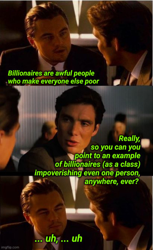 Billionaires are awful people who make everyone else poor | Billionaires are awful people
who make everyone else poor; Really,
so you can you
point to an example
of billionaires (as a class)
impoverishing even one person,
anywhere, ever? ... uh, ... uh | image tagged in memes,inception,billionaires,redistribution of wealth | made w/ Imgflip meme maker