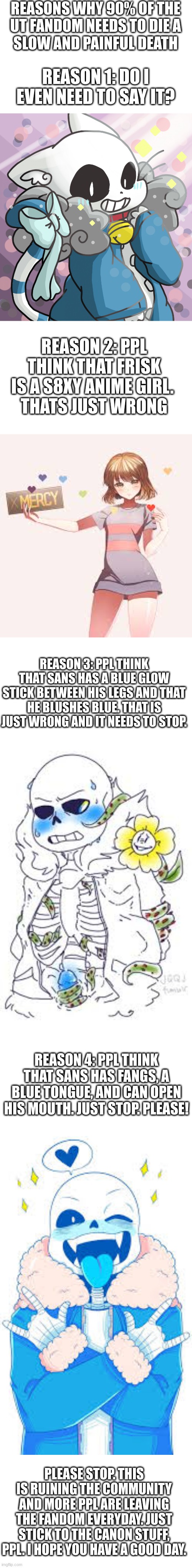 STOOOOOOOOOOOOOOOOOOOOOOOOOOOOOOOOOOOOOOOOOOOOOOOOOOOOOOOP | REASONS WHY 90% OF THE
UT FANDOM NEEDS TO DIE A
SLOW AND PAINFUL DEATH; REASON 1: DO I EVEN NEED TO SAY IT? REASON 2: PPL THINK THAT FRISK IS A S8XY ANIME GIRL. 
THATS JUST WRONG; REASON 3: PPL THINK THAT SANS HAS A BLUE GLOW STICK BETWEEN HIS LEGS AND THAT HE BLUSHES BLUE. THAT IS JUST WRONG AND IT NEEDS TO STOP. REASON 4: PPL THINK THAT SANS HAS FANGS, A BLUE TONGUE, AND CAN OPEN HIS MOUTH. JUST STOP. PLEASE! PLEASE STOP. THIS IS RUINING THE COMMUNITY AND MORE PPL ARE LEAVING THE FANDOM EVERYDAY. JUST STICK TO THE CANON STUFF, PPL. I HOPE YOU HAVE A GOOD DAY. | image tagged in undertale,stop,fandom,sans,frisk,please stop | made w/ Imgflip meme maker