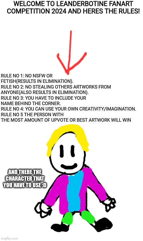 im officialy hosting a fanart competition | WELCOME TO LEANDERBOTINE FANART COMPETITION 2024 AND HERES THE RULES! RULE NO 1: NO NSFW OR FETISH(RESULTS IN ELIMINATION).
RULE NO 2: NO STEALING OTHERS ARTWORKS FROM ANYONE(ALSO RESULTS IN ELIMINATION).
RULE NO 3: YOU HAVE TO INCLUDE YOUR NAME BEHIND THE CORNER.
RULE NO 4: YOU CAN USE YOUR OWN CREATIVITY/IMAGINATION.
RULE NO 5 THE PERSON WITH THE MOST AMOUNT OF UPVOTE OR BEST ARTWORK WILL WIN; AND THERE THE CHARACTER THAT YOU HAVE TO USE :D | image tagged in blank white template,fanart competition,competition | made w/ Imgflip meme maker