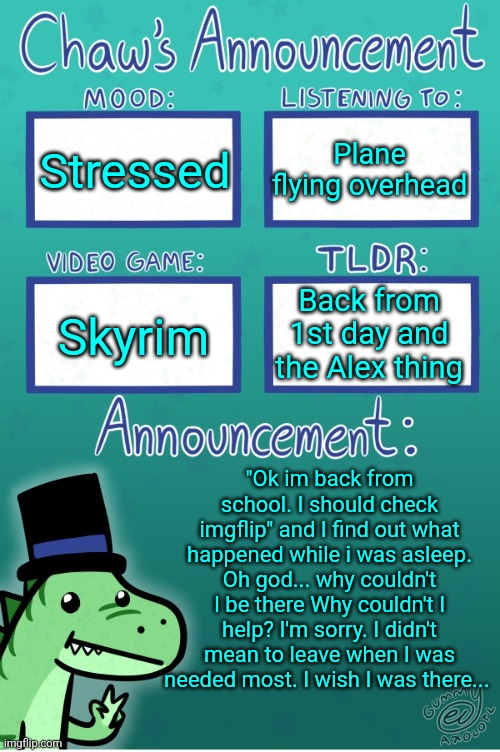 I'm sorry <3 | Stressed; Plane flying overhead; Back from 1st day and the Alex thing; Skyrim; "Ok im back from school. I should check imgflip" and I find out what happened while i was asleep. Oh god... why couldn't I be there Why couldn't I help? I'm sorry. I didn't mean to leave when I was needed most. I wish I was there... | image tagged in chaws_the_dino announcement temp thanks gummy | made w/ Imgflip meme maker